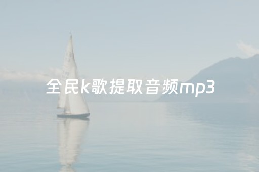 全民k歌提取音频mp3（全民k歌提取音频mp3在线）