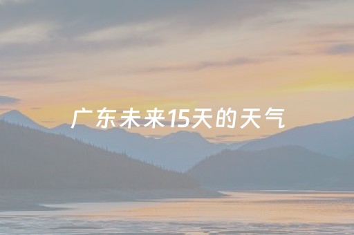 广东未来15天的天气（深圳未来15天的天气）