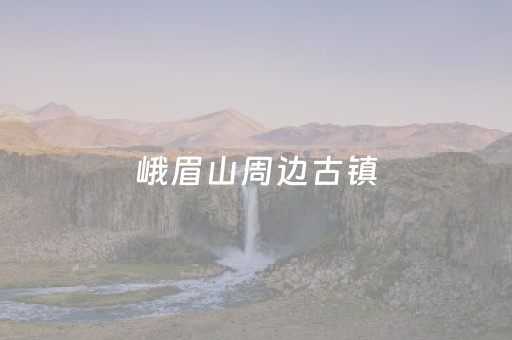 峨眉山周边古镇（峨眉山周边古镇排名）