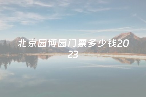 北京园博园门票多少钱2023
（北京园博园门票多少钱2023
年）